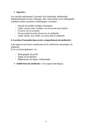 9
 Opacités :
Les opacités représentent l’essentiel de la pathologie médiastinale.
Indépendamment de leurs étiologies elles représentent sur la radiographie
standard certains caractères sémiologiques communs :
- Opacité de tonalité hydrique, homogène.
- Limite externe nette continue, car recouverte par la plèvre.
- Convexe vers le poumon.
- Se raccordant en pente douceavec le médiastin.
- Limite interne non visible car noyée dans le médiastin.
b. Localiserl'anomalie dans un des compartiments du médiastin :
Cela supposeune bonne connaissance de la subdivision anatomique du
médiastin.
Et en se basant également sur :
- Radiographie du profil.
- Signes de localisation.
- Déplacement des lignes médiastinales.
 Subdivision du médiastin : (voir rappel anatomique).
 