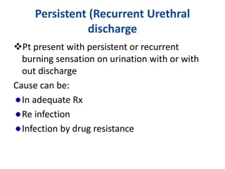 Persistent (Recurrent Urethral
discharge
Pt present with persistent or recurrent
burning sensation on urination with or with
out discharge
Cause can be:
In adequate Rx
Re infection
Infection by drug resistance
 
