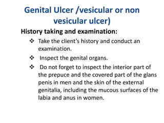 Genital Ulcer /vesicular or non
vesicular ulcer)
History taking and examination:
 Take the client’s history and conduct an
examination.
 Inspect the genital organs.
 Do not forget to inspect the interior part of
the prepuce and the covered part of the glans
penis in men and the skin of the external
genitalia, including the mucous surfaces of the
labia and anus in women.
 