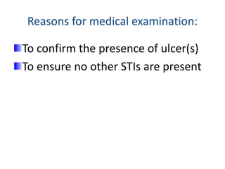 Reasons for medical examination:
To confirm the presence of ulcer(s)
To ensure no other STIs are present
 