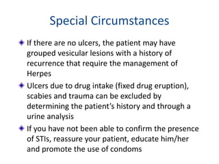 Special Circumstances
If there are no ulcers, the patient may have
grouped vesicular lesions with a history of
recurrence that require the management of
Herpes
Ulcers due to drug intake (fixed drug eruption),
scabies and trauma can be excluded by
determining the patient’s history and through a
urine analysis
If you have not been able to confirm the presence
of STIs, reassure your patient, educate him/her
and promote the use of condoms
 