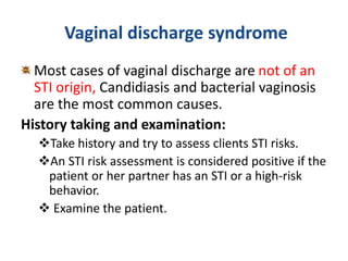Vaginal discharge syndrome
Most cases of vaginal discharge are not of an
STI origin, Candidiasis and bacterial vaginosis
are the most common causes.
History taking and examination:
Take history and try to assess clients STI risks.
An STI risk assessment is considered positive if the
patient or her partner has an STI or a high-risk
behavior.
 Examine the patient.
 