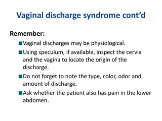 Vaginal discharge syndrome cont’d
Remember:
Vaginal discharges may be physiological.
Using speculum, if available, inspect the cervix
and the vagina to locate the origin of the
discharge.
Do not forget to note the type, color, odor and
amount of discharge.
Ask whether the patient also has pain in the lower
abdomen.
 