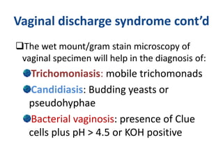 Vaginal discharge syndrome cont’d
The wet mount/gram stain microscopy of
vaginal specimen will help in the diagnosis of:
Trichomoniasis: mobile trichomonads
Candidiasis: Budding yeasts or
pseudohyphae
Bacterial vaginosis: presence of Clue
cells plus pH > 4.5 or KOH positive
 
