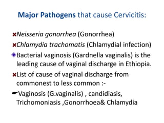 Major Pathogens that cause Cervicitis:
Neisseria gonorrhea (Gonorrhea)
Chlamydia trachomatis (Chlamydial infection)
Bacterial vaginosis (Gardnella vaginalis) is the
leading cause of vaginal discharge in Ethiopia.
List of cause of vaginal discharge from
commonest to less common :-
Vaginosis (G.vaginalis) , candidiasis,
Trichomoniasis ,Gonorrhoea& Chlamydia
 