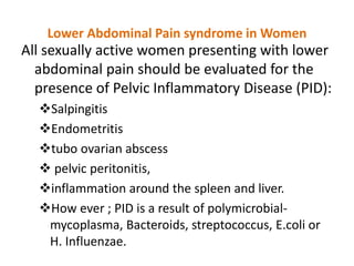 Lower Abdominal Pain syndrome in Women
All sexually active women presenting with lower
abdominal pain should be evaluated for the
presence of Pelvic Inflammatory Disease (PID):
Salpingitis
Endometritis
tubo ovarian abscess
 pelvic peritonitis,
inflammation around the spleen and liver.
How ever ; PID is a result of polymicrobial-
mycoplasma, Bacteroids, streptococcus, E.coli or
H. Influenzae.
 