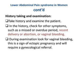 Lower Abdominal Pain syndrome in Women
cont’d
History taking and examination:
Take history and examine the patient.
 In the history, check for other symptoms,
such as a missed or overdue period, recent
delivery or abortion, or vaginal bleeding.
 During examination look for vaginal bleeding,
this is a sign of ectopic pregnancy and will
require a gynecological referral.
 