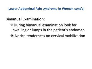 Lower Abdominal Pain syndrome in Women cont’d
Bimanual Examination:
During bimanual examination look for
swelling or lumps in the patient's abdomen.
 Notice tenderness on cervical mobilization
 