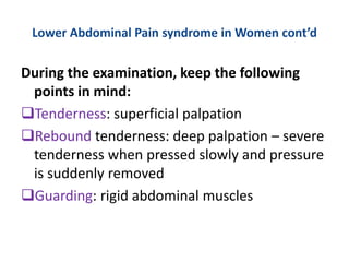 Lower Abdominal Pain syndrome in Women cont’d
During the examination, keep the following
points in mind:
Tenderness: superficial palpation
Rebound tenderness: deep palpation – severe
tenderness when pressed slowly and pressure
is suddenly removed
Guarding: rigid abdominal muscles
 