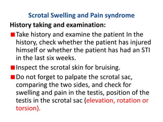 Scrotal Swelling and Pain syndrome
History taking and examination:
Take history and examine the patient In the
history, check whether the patient has injured
himself or whether the patient has had an STI
in the last six weeks.
Inspect the scrotal skin for bruising.
Do not forget to palpate the scrotal sac,
comparing the two sides, and check for
swelling and pain in the testis, position of the
testis in the scrotal sac (elevation, rotation or
torsion).
 