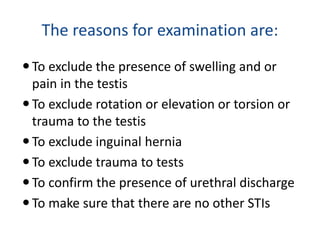 The reasons for examination are:
To exclude the presence of swelling and or
pain in the testis
To exclude rotation or elevation or torsion or
trauma to the testis
To exclude inguinal hernia
To exclude trauma to tests
To confirm the presence of urethral discharge
To make sure that there are no other STIs
 