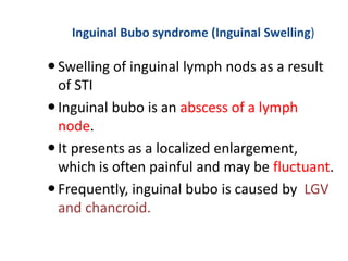 Inguinal Bubo syndrome (Inguinal Swelling)
Swelling of inguinal lymph nods as a result
of STI
Inguinal bubo is an abscess of a lymph
node.
It presents as a localized enlargement,
which is often painful and may be fluctuant.
Frequently, inguinal bubo is caused by LGV
and chancroid.
 