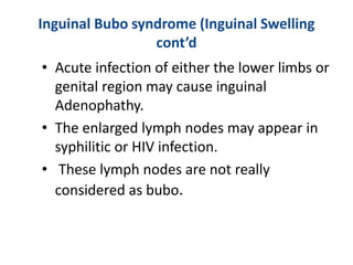 Inguinal Bubo syndrome (Inguinal Swelling
cont’d
• Acute infection of either the lower limbs or
genital region may cause inguinal
Adenophathy.
• The enlarged lymph nodes may appear in
syphilitic or HIV infection.
• These lymph nodes are not really
considered as bubo.
 