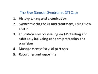 The Five Steps in Syndromic STI Case
1. History taking and examination
2. Syndromic diagnosis and treatment, using flow
charts
3. Education and counseling on HIV testing and
safer sex, including condom promotion and
provision
4. Management of sexual partners
5. Recording and reporting
 