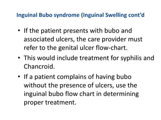 Inguinal Bubo syndrome (Inguinal Swelling cont’d
• If the patient presents with bubo and
associated ulcers, the care provider must
refer to the genital ulcer flow-chart.
• This would include treatment for syphilis and
Chancroid.
• If a patient complains of having bubo
without the presence of ulcers, use the
inguinal bubo flow chart in determining
proper treatment.
 