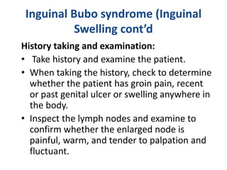 Inguinal Bubo syndrome (Inguinal
Swelling cont’d
History taking and examination:
• Take history and examine the patient.
• When taking the history, check to determine
whether the patient has groin pain, recent
or past genital ulcer or swelling anywhere in
the body.
• Inspect the lymph nodes and examine to
confirm whether the enlarged node is
painful, warm, and tender to palpation and
fluctuant.
 