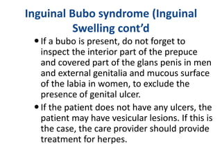 Inguinal Bubo syndrome (Inguinal
Swelling cont’d
If a bubo is present, do not forget to
inspect the interior part of the prepuce
and covered part of the glans penis in men
and external genitalia and mucous surface
of the labia in women, to exclude the
presence of genital ulcer.
If the patient does not have any ulcers, the
patient may have vesicular lesions. If this is
the case, the care provider should provide
treatment for herpes.
 