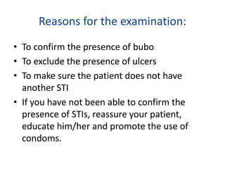 Reasons for the examination:
• To confirm the presence of bubo
• To exclude the presence of ulcers
• To make sure the patient does not have
another STI
• If you have not been able to confirm the
presence of STIs, reassure your patient,
educate him/her and promote the use of
condoms.
 