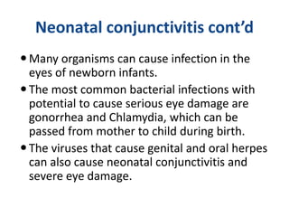 Neonatal conjunctivitis cont’d
Many organisms can cause infection in the
eyes of newborn infants.
The most common bacterial infections with
potential to cause serious eye damage are
gonorrhea and Chlamydia, which can be
passed from mother to child during birth.
The viruses that cause genital and oral herpes
can also cause neonatal conjunctivitis and
severe eye damage.
 