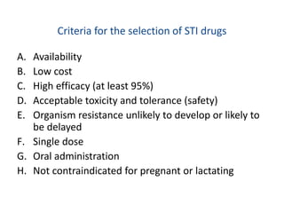 Criteria for the selection of STI drugs
A. Availability
B. Low cost
C. High efficacy (at least 95%)
D. Acceptable toxicity and tolerance (safety)
E. Organism resistance unlikely to develop or likely to
be delayed
F. Single dose
G. Oral administration
H. Not contraindicated for pregnant or lactating
 