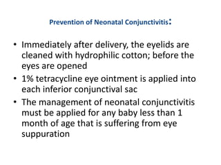 Prevention of Neonatal Conjunctivitis:
• Immediately after delivery, the eyelids are
cleaned with hydrophilic cotton; before the
eyes are opened
• 1% tetracycline eye ointment is applied into
each inferior conjunctival sac
• The management of neonatal conjunctivitis
must be applied for any baby less than 1
month of age that is suffering from eye
suppuration
 