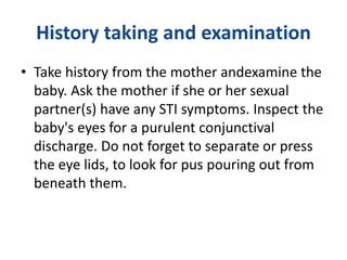History taking and examination
• Take history from the mother andexamine the
baby. Ask the mother if she or her sexual
partner(s) have any STI symptoms. Inspect the
baby's eyes for a purulent conjunctival
discharge. Do not forget to separate or press
the eye lids, to look for pus pouring out from
beneath them.
 