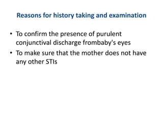 Reasons for history taking and examination
• To confirm the presence of purulent
conjunctival discharge frombaby's eyes
• To make sure that the mother does not have
any other STIs
 