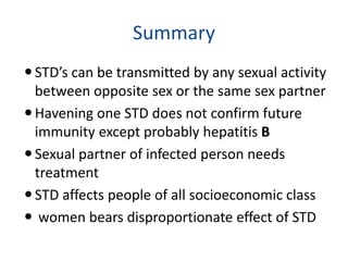 Summary
STD’s can be transmitted by any sexual activity
between opposite sex or the same sex partner
Havening one STD does not confirm future
immunity except probably hepatitis B
Sexual partner of infected person needs
treatment
STD affects people of all socioeconomic class
 women bears disproportionate effect of STD
 