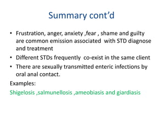 Summary cont’d
• Frustration, anger, anxiety ,fear , shame and guilty
are common emission associated with STD diagnose
and treatment
• Different STDs frequently co-exist in the same client
• There are sexually transmitted enteric infections by
oral anal contact.
Examples:
Shigelosis ,salmunellosis ,ameobiasis and giardiasis
 