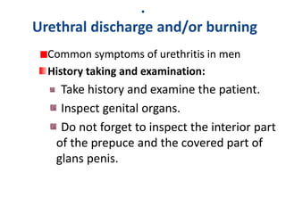 .
Urethral discharge and/or burning
Common symptoms of urethritis in men
History taking and examination:
Take history and examine the patient.
Inspect genital organs.
Do not forget to inspect the interior part
of the prepuce and the covered part of
glans penis.
 