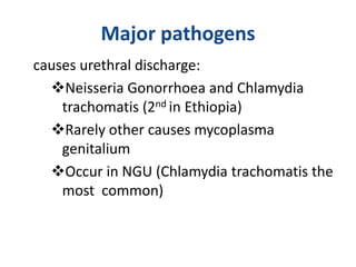 Major pathogens
causes urethral discharge:
Neisseria Gonorrhoea and Chlamydia
trachomatis (2nd in Ethiopia)
Rarely other causes mycoplasma
genitalium
Occur in NGU (Chlamydia trachomatis the
most common)
 