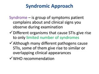 Syndromic Approach
Syndrome – is group of symptoms patient
complains about and clinical signs you
observe during examination
Different organisms that cause STIs give rise
to only limited number of syndromes
Although many different pathogens cause
STIs, some of them give rise to similar or
overlapping clinical appearances
WHO recommendation
 