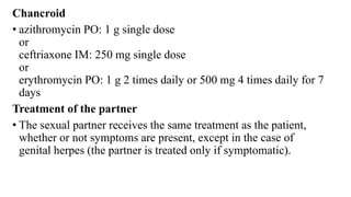 Chancroid
• azithromycin PO: 1 g single dose
or
ceftriaxone IM: 250 mg single dose
or
erythromycin PO: 1 g 2 times daily or 500 mg 4 times daily for 7
days
Treatment of the partner
• The sexual partner receives the same treatment as the patient,
whether or not symptoms are present, except in the case of
genital herpes (the partner is treated only if symptomatic).
 