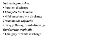 Neisseria gonorrhea
• Purulent discharge
Chlamydia trachomatis
• Mild mucopurulent discharge
Trichomonas vaginalis
• Fishy,yellow-greenish discharge
Gardnerella vaginalis
• Thin gray or white discharge
 