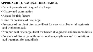 APPROACH TO VAGINAL DISCHARGE
• Patient presents with vaginal discharge
• History and examination
• Assess for risk factors
• Confirm presence of discharge
• Presence of purulent discharge-Treat for cervicitis, bacterial vaginosis
and trichomoniasis
• Non purulent discharge-Treat for bacterial vaginosis and trichomoniasis
• Presence of discharge with vulvar oedema, erythema and excoriations
add treatment for candidiasis
 