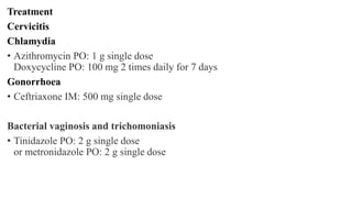 Treatment
Cervicitis
Chlamydia
• Azithromycin PO: 1 g single dose
Doxycycline PO: 100 mg 2 times daily for 7 days
Gonorrhoea
• Ceftriaxone IM: 500 mg single dose
Bacterial vaginosis and trichomoniasis
• Tinidazole PO: 2 g single dose
or metronidazole PO: 2 g single dose
 