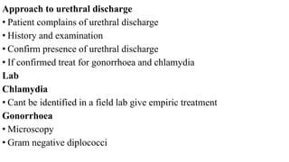 Approach to urethral discharge
• Patient complains of urethral discharge
• History and examination
• Confirm presence of urethral discharge
• If confirmed treat for gonorrhoea and chlamydia
Lab
Chlamydia
• Cant be identified in a field lab give empiric treatment
Gonorrhoea
• Microscopy
• Gram negative diplococci
 