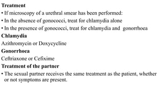 Treatment
• If microscopy of a urethral smear has been performed:
• In the absence of gonococci, treat for chlamydia alone
• In the presence of gonococci, treat for chlamydia and gonorrhoea
Chlamydia
Azithromycin or Doxycycline
Gonorrhoea
Ceftriaxone or Cefixime
Treatment of the partner
• The sexual partner receives the same treatment as the patient, whether
or not symptoms are present.
 