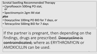 If the partner is pregnant, then depending on the
findings, drugs are prescribed. Doxycycline is
contraindicated, where as ERYTHROMYCIN or
AMOXICILLIN can be used.
Scrotal Swelling Recommended Therapy
• Ciprofloxacin 500mg PO stat,
or
• Spectinomycin 2gm IM stat
plus
• Doxycycline 100mg PO BID for 7 days, or
• Tetracycline 500mg BID for 7 days
35
 