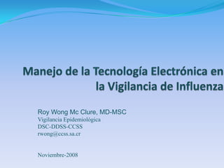 Manejo de la Tecnología Electrónica en la Vigilancia de Influenza Roy Wong Mc Clure, MD-MSC Vigilancia Epidemiológica DSC-DDSS-CCSS rwong@ccss.sa.cr Noviembre-2008 