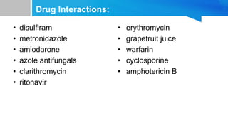 Drug Interactions:
• disulfiram
• metronidazole
• amiodarone
• azole antifungals
• clarithromycin
• ritonavir
• erythromycin
• grapefruit juice
• warfarin
• cyclosporine
• amphotericin B
 