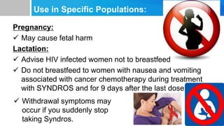 Use in Specific Populations:
Pregnancy:
 May cause fetal harm
Lactation:
 Advise HIV infected women not to breastfeed
 Do not breastfeed to women with nausea and vomiting
associated with cancer chemotherapy during treatment
with SYNDROS and for 9 days after the last dose
 Withdrawal symptoms may
occur if you suddenly stop
taking Syndros.
 
