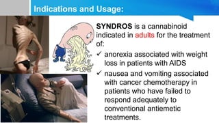 Indications and Usage:
SYNDROS is a cannabinoid
indicated in adults for the treatment
of:
 anorexia associated with weight
loss in patients with AIDS
 nausea and vomiting associated
with cancer chemotherapy in
patients who have failed to
respond adequately to
conventional antiemetic
treatments.
 