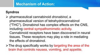 Mechanism of Action:
Syndros
 pharmaceutical cannabinoid dronabinol, a
pharmaceutical version of tetrahydrocannabinol
("THC"). Dronabinol has complex effects on the CNS,
including central sympathomimetic activity.
Cannabinoid receptors have been discovered in neural
tissues. These receptors may play a role in mediating
the effects of dronabinol.
The drug specifically works by targeting the area of the
brain that controls nausea, vomiting, and appetite.
 