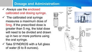 Dosage and Administration:
 Always use the enclosed
calibrated oral dosing syringe.
 The calibrated oral syringe
measures a maximum dose of
5mg. If the prescribed dose is
greater than 5 mg, the total dose
will need to be divided and drawn
up in two or more portions using
the oral syringe.
 Take SYNDROS with a full glass
of water (6 to 8 ounces).
 