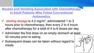 Nausea and Vomiting Associated with Chemotherapy
in Adult Patients Who Failed Conventional
Antiemetics
 starting dosage is 4.2 mg/m2, administered 1 to 3
hours prior to chemotherapy, then every 2 to 4 hours
after chemotherapy for a total of 4 to 6 doses per day.
 Administer the first dose on an empty stomach at least
30 minutes prior to eating
 Subsequent doses can be taken without regard to
meals.
 