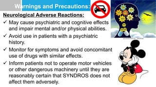 Warnings and Precautions:
Neurological Adverse Reactions:
 May cause psychiatric and cognitive effects
and impair mental and/or physical abilities.
 Avoid use in patients with a psychiatric
history.
 Monitor for symptoms and avoid concomitant
use of drugs with similar effects.
 Inform patients not to operate motor vehicles
or other dangerous machinery until they are
reasonably certain that SYNDROS does not
affect them adversely.
 