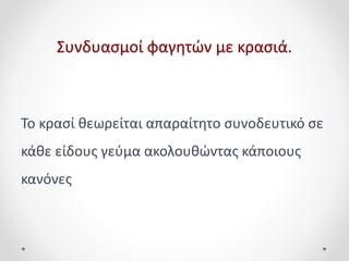 Συνδυασμοί φαγητών με κρασιά.
Το κρασί θεωρείται απαραίτητο συνοδευτικό σε
κάθε είδους γεύμα ακολουθώντας κάποιους
κανόνες
 
