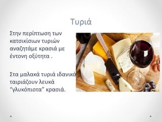 Τυριά
Στην περίπτωση των
κατσικίσιων τυριών
αναζητάμε κρασιά με
έντονη οξύτητα .
Στα μαλακά τυριά ιδανικά
ταιριάζουν λευκά
“γλυκόπιοτα” κρασιά.
 