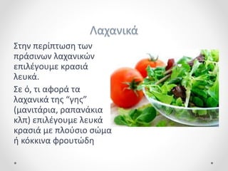 Λαχανικά
Στην περίπτωση των
πράσινων λαχανικών
επιλέγουμε κρασιά
λευκά.
Σε ό, τι αφορά τα
λαχανικά της “γης”
(μανιτάρια, ραπανάκια
κλπ) επιλέγουμε λευκά
κρασιά με πλούσιο σώμα
ή κόκκινα φρουτώδη
 